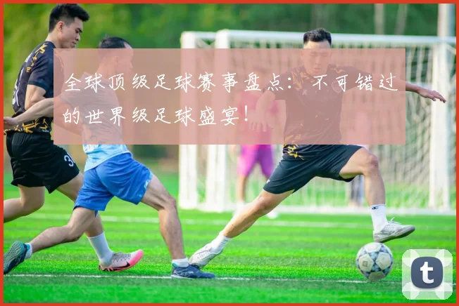 全球顶级足球赛事盘点:不可错过的世界级足球盛宴!