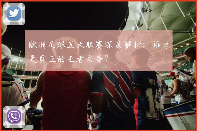 欧洲足球五大联赛深度解析：谁才是真正的王者之争？
