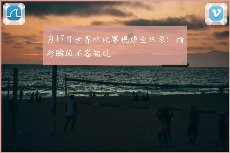 月17日世界杯比赛视频全记录：精彩瞬间不容错过