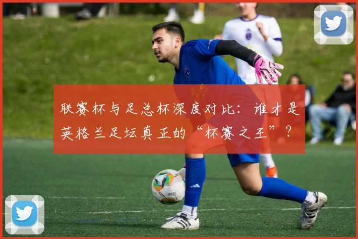 联赛杯与足总杯深度对比:谁才是英格兰足坛真正的“杯赛之王”?