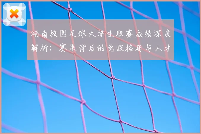 湖南校园足球大学生联赛成绩深度解析：赛果背后的竞技格局与人才培养启示