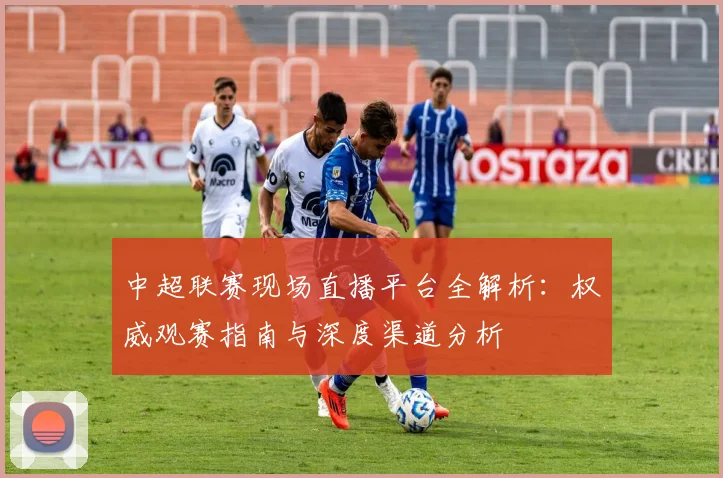 中超联赛现场直播平台全解析：权威观赛指南与深度渠道分析