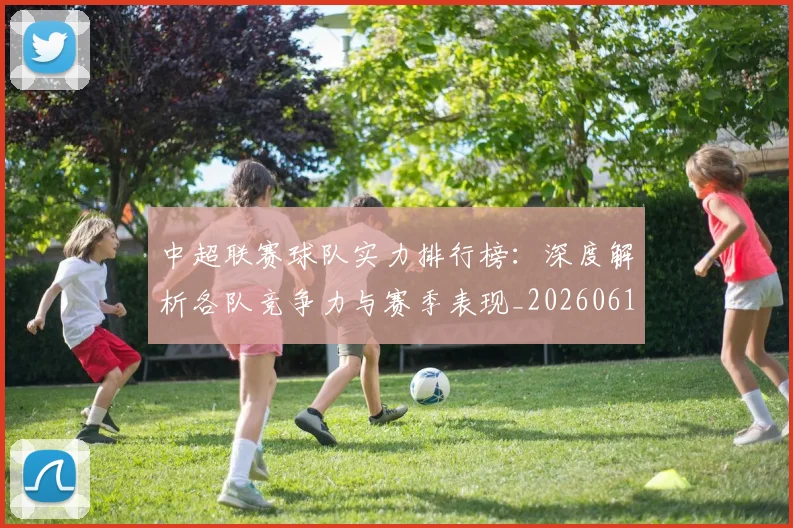 中超联赛球队实力排行榜：深度解析各队竞争力与赛季表现_20260611140815