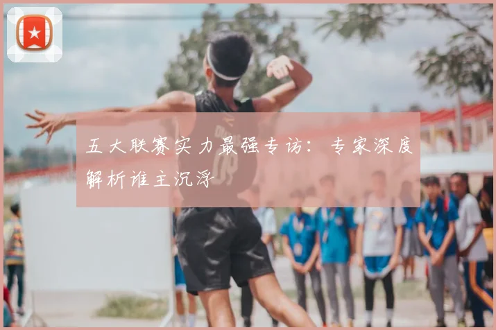 五大联赛实力最强专访：专家深度解析谁主沉浮