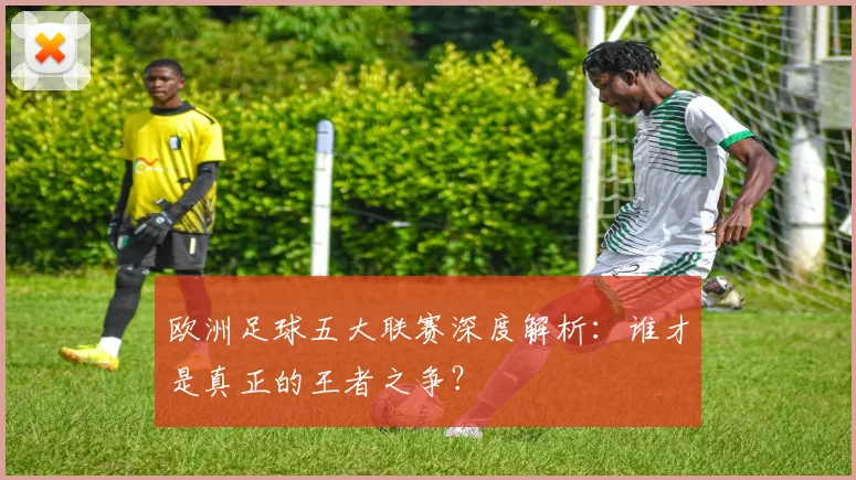 欧洲足球五大联赛深度解析：谁才是真正的王者之争？