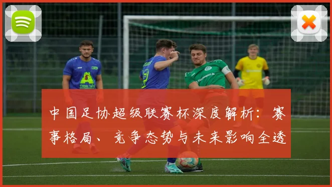 中国足协超级联赛杯深度解析：赛事格局、竞争态势与未来影响全透视