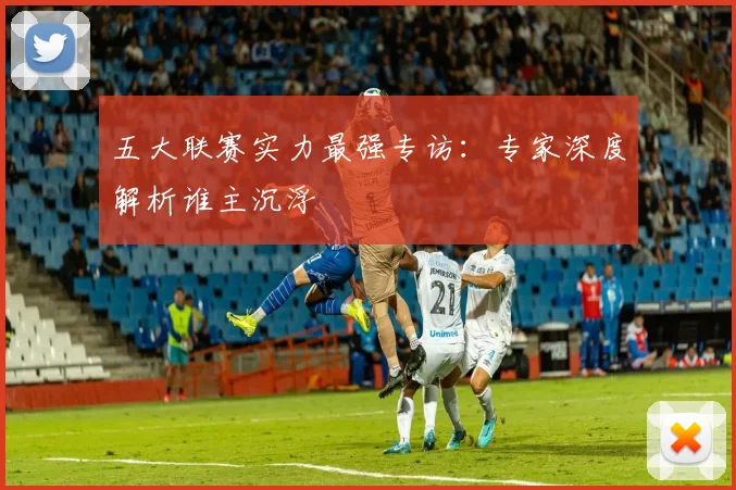 五大联赛实力最强专访：专家深度解析谁主沉浮