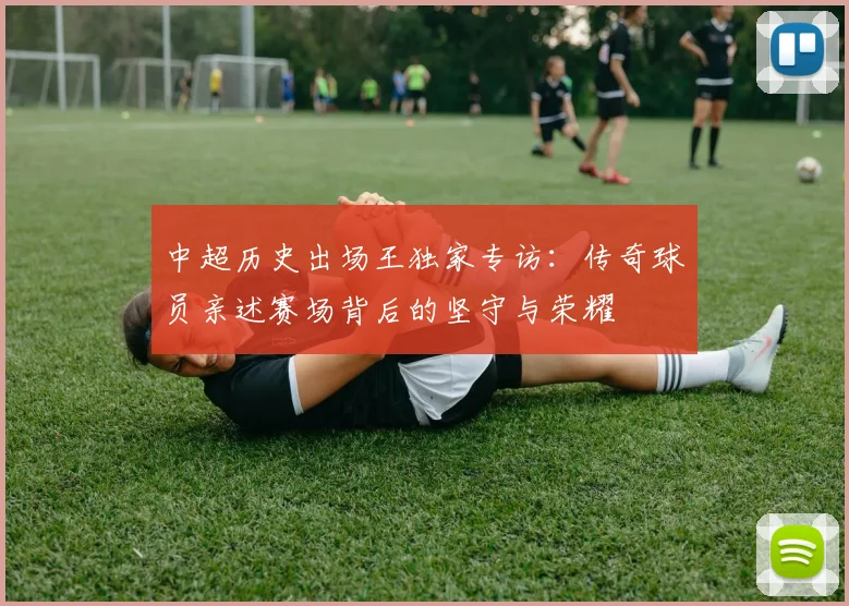 中超历史出场王独家专访：传奇球员亲述赛场背后的坚守与荣耀