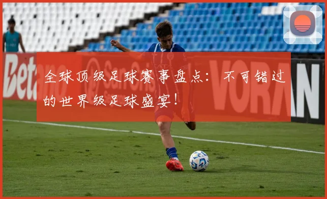 全球顶级足球赛事盘点:不可错过的世界级足球盛宴!